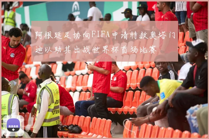 阿根廷足协向FIFA申请特赦奥塔门迪以助其出战世界杯首场比赛