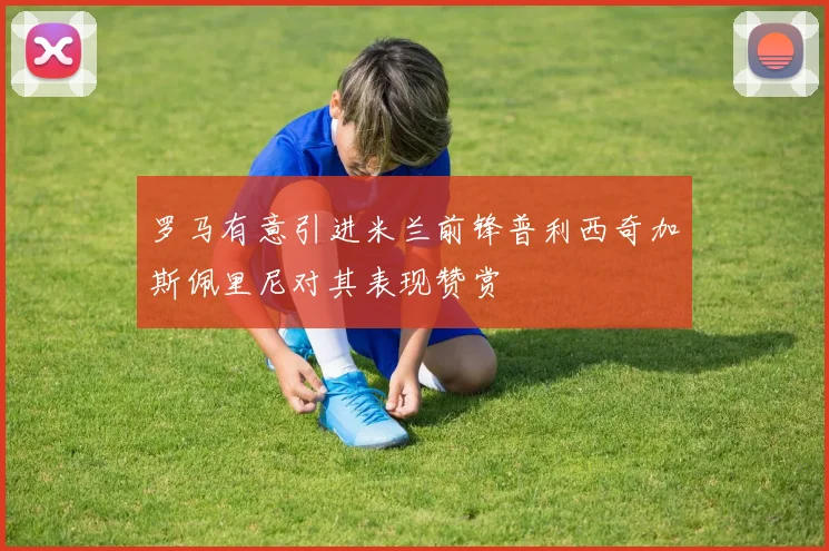 罗马有意引进米兰前锋普利西奇加斯佩里尼对其表现赞赏
