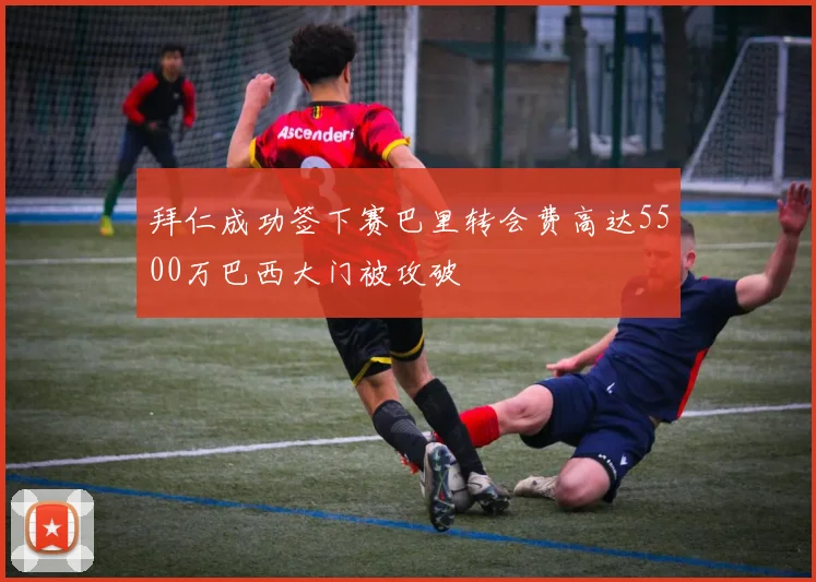 拜仁成功签下赛巴里转会费高达5500万巴西大门被攻破