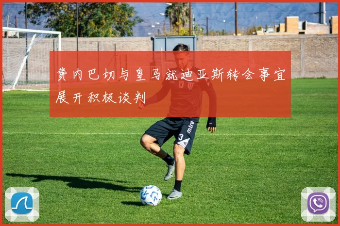 费内巴切与皇马就迪亚斯转会事宜展开积极谈判