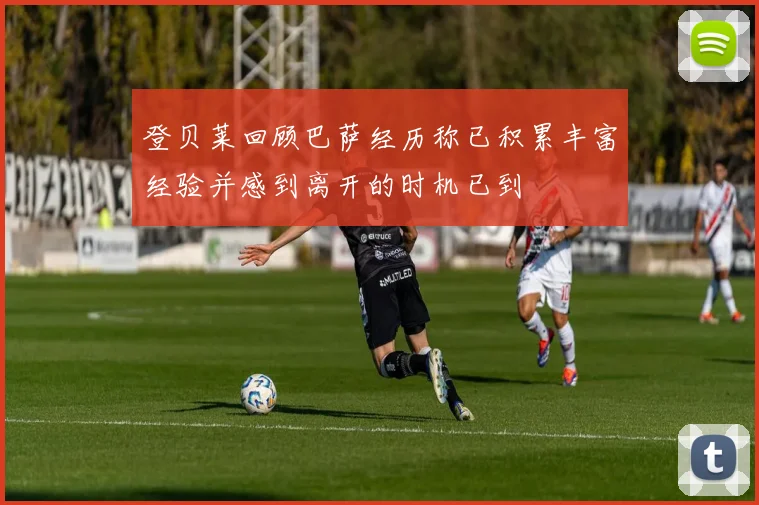 登贝莱回顾巴萨经历称已积累丰富经验并感到离开的时机已到