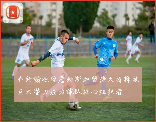 乔约翰逊称詹姆斯加盟热火将释放巨大潜力成为球队核心组织者