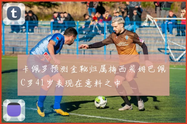 卡佩罗预测金靴归属梅西或姆巴佩C罗41岁表现在意料之中