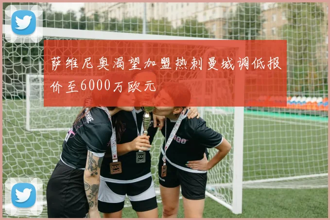 萨维尼奥渴望加盟热刺曼城调低报价至6000万欧元