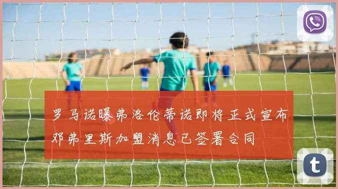 罗马诺曝弗洛伦蒂诺即将正式宣布邓弗里斯加盟消息已签署合同