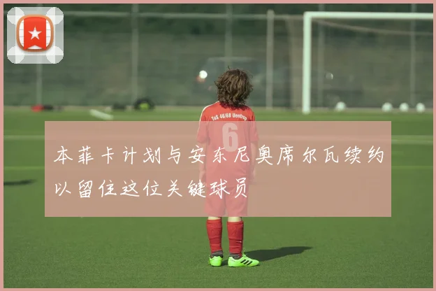 本菲卡计划与安东尼奥席尔瓦续约以留住这位关键球员