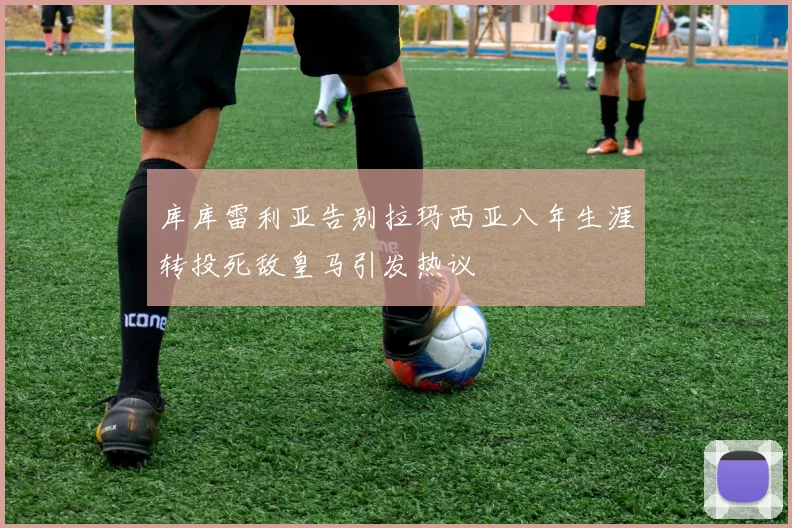 库库雷利亚告别拉玛西亚八年生涯转投死敌皇马引发热议