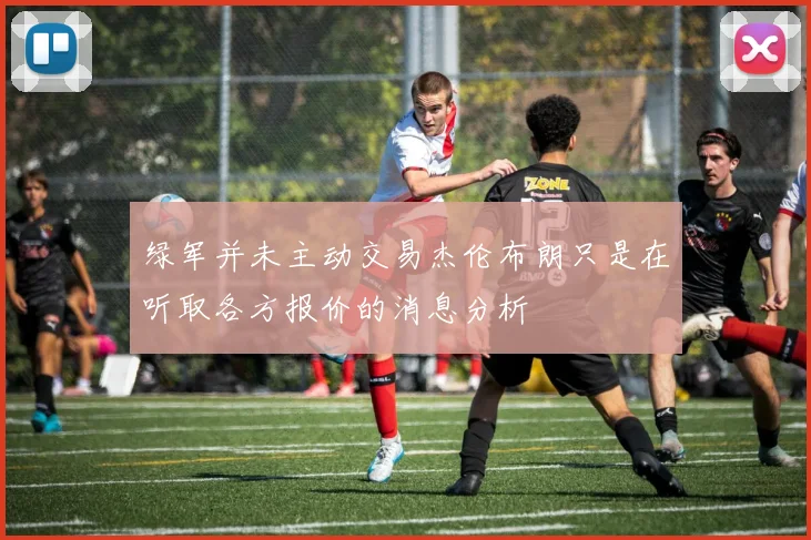 绿军并未主动交易杰伦布朗只是在听取各方报价的消息分析