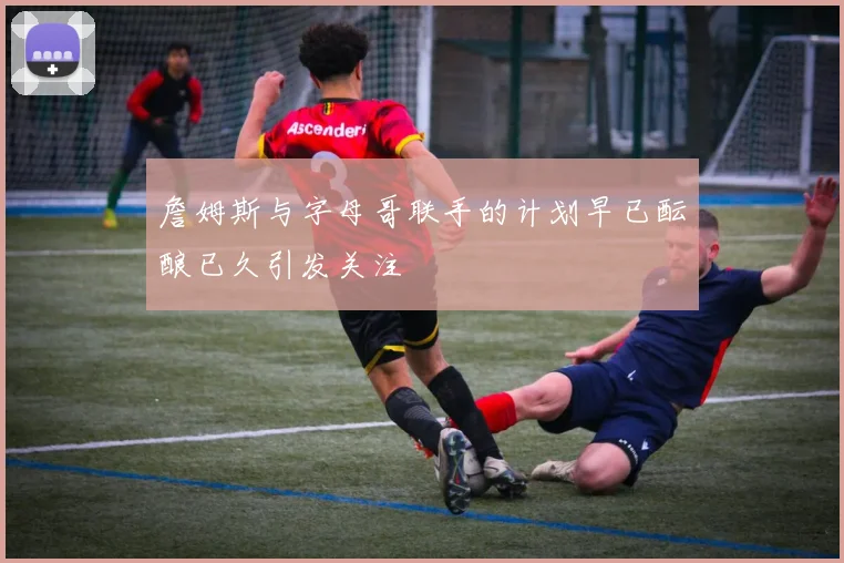 詹姆斯与字母哥联手的计划早已酝酿已久引发关注