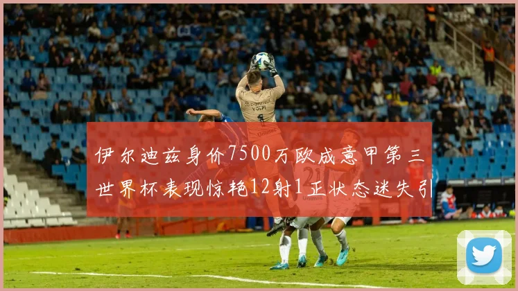 伊尔迪兹身价7500万欧成意甲第三世界杯表现惊艳12射1正状态迷失引发关注